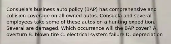 Consuela's business auto policy (BAP) has comprehensive and collision coverage on all owned autos. Consuela and several employees take some of these autos on a hunting expedition. Several are damaged. Which occurrence will the BAP cover? A. overturn B. blown tire C. electrical system failure D. depreciation