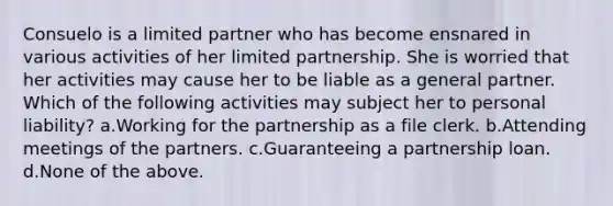 Consuelo is a limited partner who has become ensnared in various activities of her limited partnership. She is worried that her activities may cause her to be liable as a general partner. Which of the following activities may subject her to personal liability? a.Working for the partnership as a file clerk. b.Attending meetings of the partners. c.Guaranteeing a partnership loan. d.None of the above.