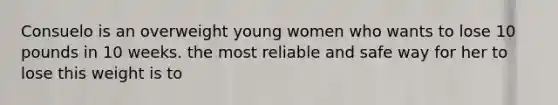 Consuelo is an overweight young women who wants to lose 10 pounds in 10 weeks. the most reliable and safe way for her to lose this weight is to