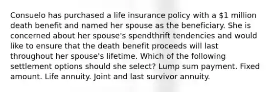 Consuelo has purchased a life insurance policy with a 1 million death benefit and named her spouse as the beneficiary. She is concerned about her spouse's spendthrift tendencies and would like to ensure that the death benefit proceeds will last throughout her spouse's lifetime. Which of the following settlement options should she select? Lump sum payment. Fixed amount. Life annuity. Joint and last survivor annuity.