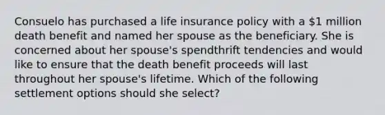 Consuelo has purchased a life insurance policy with a 1 million death benefit and named her spouse as the beneficiary. She is concerned about her spouse's spendthrift tendencies and would like to ensure that the death benefit proceeds will last throughout her spouse's lifetime. Which of the following settlement options should she select?