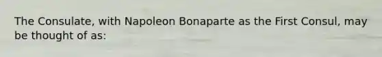 The Consulate, with Napoleon Bonaparte as the First Consul, may be thought of as: