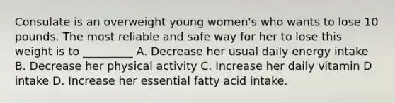 Consulate is an overweight young women's who wants to lose 10 pounds. The most reliable and safe way for her to lose this weight is to _________ A. Decrease her usual daily energy intake B. Decrease her physical activity C. Increase her daily vitamin D intake D. Increase her essential fatty acid intake.