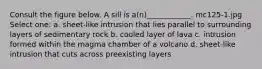 Consult the figure below. A sill is a(n)____________. mc125-1.jpg Select one: a. sheet-like intrusion that lies parallel to surrounding layers of sedimentary rock b. cooled layer of lava c. intrusion formed within the magma chamber of a volcano d. sheet-like intrusion that cuts across preexisting layers