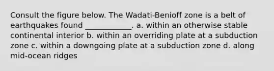 Consult the figure below. The Wadati-Benioff zone is a belt of earthquakes found ____________. a. within an otherwise stable continental interior b. within an overriding plate at a subduction zone c. within a downgoing plate at a subduction zone d. along mid-ocean ridges