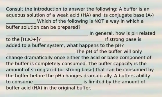 Consult the Introduction to answer the following: A buffer is an aqueous solution of a weak acid (HA) and its conjugate base (A-) _____________ Which of the following is NOT a way in which a buffer solution can be prepared? ____________________________________ In general, how is pH related to the [H3O+]? ___________________________ If strong base is added to a buffer system, what happens to the pH? ______________________________ The pH of the buffer will only change dramatically once either the acid or base component of the buffer is completely consumed. The buffer capacity is the amount of strong acid (or strong base) that can be consumed by the buffer before the pH changes dramatically. A buffers ability to consume _____________________ is limited by the amount of buffer acid (HA) in the original buffer.