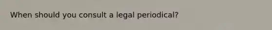 When should you consult a legal periodical?