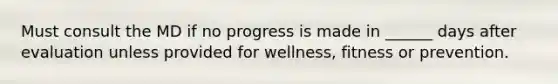 Must consult the MD if no progress is made in ______ days after evaluation unless provided for wellness, fitness or prevention.