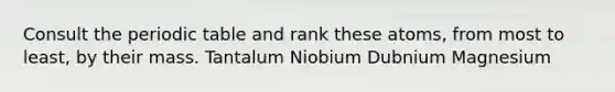 Consult the periodic table and rank these atoms, from most to least, by their mass. Tantalum Niobium Dubnium Magnesium