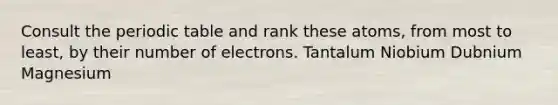 Consult the periodic table and rank these atoms, from most to least, by their number of electrons. Tantalum Niobium Dubnium Magnesium