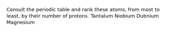 Consult the periodic table and rank these atoms, from most to least, by their number of protons. Tantalum Niobium Dubnium Magnesium