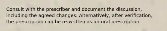 Consult with the prescriber and document the discussion, including the agreed changes. Alternatively, after verification, the prescription can be re-written as an oral prescription.