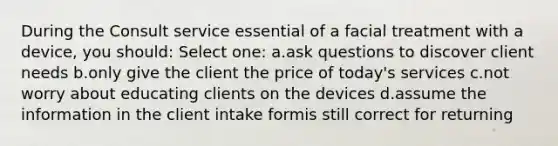 During the Consult service essential of a facial treatment with a device, you should: Select one: a.ask questions to discover client needs b.only give the client the price of today's services c.not worry about educating clients on the devices d.assume the information in the client intake formis still correct for returning