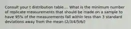 Consult your t distribution table.... What is the minimum number of replicate measurements that should be made on a sample to have 95% of the measurements fall within less than 3 standard deviations away from the mean (2/3/4/5/6/)