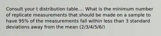 Consult your t distribution table.... What is the minimum number of replicate measurements that should be made on a sample to have 95% of the measurements fall within less than 3 standard deviations away from the mean (2/3/4/5/6/)