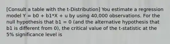 [Consult a table with the t-Distribution] You estimate a regression model Y = b0 + b1*X + u by using 40,000 observations. For the null hypothesis that b1 = 0 (and the alternative hypothesis that b1 is different from 0), the critical value of the t-statistic at the 5% significance level is