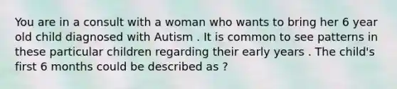 You are in a consult with a woman who wants to bring her 6 year old child diagnosed with Autism . It is common to see patterns in these particular children regarding their early years . The child's first 6 months could be described as ?