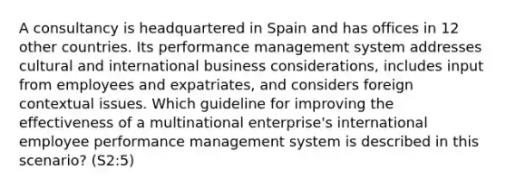 A consultancy is headquartered in Spain and has offices in 12 other countries. Its performance management system addresses cultural and international business considerations, includes input from employees and expatriates, and considers foreign contextual issues. Which guideline for improving the effectiveness of a multinational enterprise's international employee performance management system is described in this scenario? (S2:5)