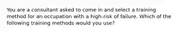 You are a consultant asked to come in and select a training method for an occupation with a high-risk of failure. Which of the following training methods would you use?