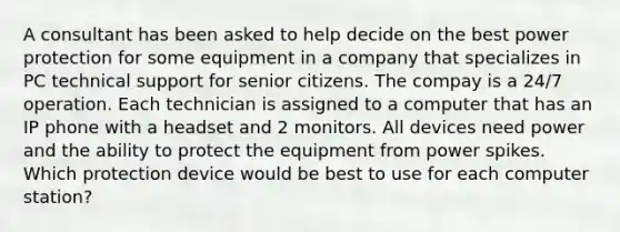 A consultant has been asked to help decide on the best power protection for some equipment in a company that specializes in PC technical support for senior citizens. The compay is a 24/7 operation. Each technician is assigned to a computer that has an IP phone with a headset and 2 monitors. All devices need power and the ability to protect the equipment from power spikes. Which protection device would be best to use for each computer station?