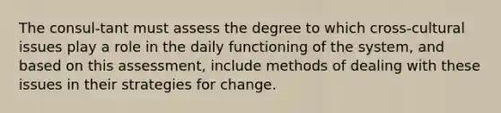 The consul-tant must assess the degree to which cross-cultural issues play a role in the daily functioning of the system, and based on this assessment, include methods of dealing with these issues in their strategies for change.