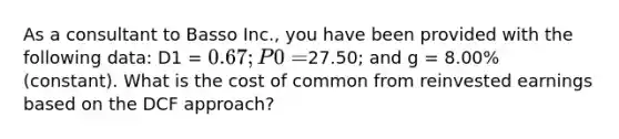 As a consultant to Basso Inc., you have been provided with the following data: D1 = 0.67; P0 =27.50; and g = 8.00% (constant). What is the cost of common from reinvested earnings based on the DCF approach?