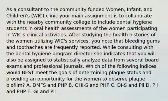 As a consultant to the community-funded Women, Infant, and Children's (WIC) clinic your main assignment is to collaborate with the nearby community college to include dental hygiene students in oral health assessments of the women participating in WIC's clinical activities. After studying the health histories of the women utilizing WIC's services, you note that bleeding gums and toothaches are frequently reported. While consulting with the dental hygiene program director she indicates that you will also be assigned to statistically analyze data from several board exams and professional journals. Which of the following indices would BEST meet the goals of determining plaque status and providing an opportunity for the women to observe plaque biofilm? A. DMFS and PHP B. OHI-S and PHP C. DI-S and Pll D. Pll and PHP E. GI and Pll