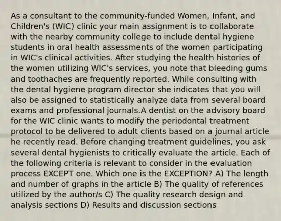 As a consultant to the community-funded Women, Infant, and Children's (WIC) clinic your main assignment is to collaborate with the nearby community college to include dental hygiene students in oral health assessments of the women participating in WIC's clinical activities. After studying the health histories of the women utilizing WIC's services, you note that bleeding gums and toothaches are frequently reported. While consulting with the dental hygiene program director she indicates that you will also be assigned to statistically analyze data from several board exams and professional journals.A dentist on the advisory board for the WIC clinic wants to modify the periodontal treatment protocol to be delivered to adult clients based on a journal article he recently read. Before changing treatment guidelines, you ask several dental hygienists to critically evaluate the article. Each of the following criteria is relevant to consider in the evaluation process EXCEPT one. Which one is the EXCEPTION? A) The length and number of graphs in the article B) The quality of references utilized by the author/s C) The quality research design and analysis sections D) Results and discussion sections