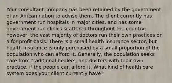 Your consultant company has been retained by the government of an African nation to advise them. The client currently has government run hospitals in major cities, and has some government run clinics scattered throughout the country; however, the vast majority of doctors run their own practices on a for-profit basis. There is a small health insurance sector, but health insurance is only purchased by a small proportion of the population who can afford it. Generally, the population seeks care from traditional healers, and doctors with their own practice, if the people can afford it. What kind of health care system does your client currently have?