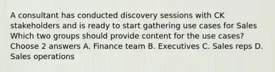 A consultant has conducted discovery sessions with CK stakeholders and is ready to start gathering use cases for Sales Which two groups should provide content for the use cases? Choose 2 answers A. Finance team B. Executives C. Sales reps D. Sales operations