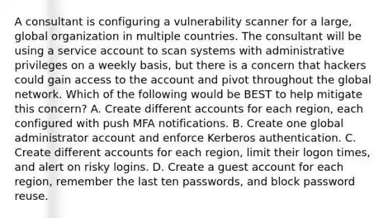 A consultant is configuring a vulnerability scanner for a large, global organization in multiple countries. The consultant will be using a service account to scan systems with administrative privileges on a weekly basis, but there is a concern that hackers could gain access to the account and pivot throughout the global network. Which of the following would be BEST to help mitigate this concern? A. Create different accounts for each region, each configured with push MFA notifications. B. Create one global administrator account and enforce Kerberos authentication. C. Create different accounts for each region, limit their logon times, and alert on risky logins. D. Create a guest account for each region, remember the last ten passwords, and block password reuse.