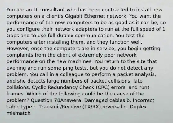 You are an IT consultant who has been contracted to install new computers on a client's Gigabit Ethernet network. You want the performance of the new computers to be as good as it can be, so you configure their network adapters to run at the full speed of 1 Gbps and to use full-duplex communication. You test the computers after installing them, and they function well. However, once the computers are in service, you begin getting complaints from the client of extremely poor network performance on the new machines. You return to the site that evening and run some ping tests, but you do not detect any problem. You call in a colleague to perform a packet analysis, and she detects large numbers of packet collisions, late collisions, Cyclic Redundancy Check (CRC) errors, and runt frames. Which of the following could be the cause of the problem? Question 78Answera. Damaged cables b. Incorrect cable type c. Transmit/Receive (TX/RX) reversal d. Duplex mismatch