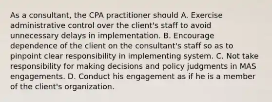 As a consultant, the CPA practitioner should A. Exercise administrative control over the client's staff to avoid unnecessary delays in implementation. B. Encourage dependence of the client on the consultant's staff so as to pinpoint clear responsibility in implementing system. C. Not take responsibility for making decisions and policy judgments in MAS engagements. D. Conduct his engagement as if he is a member of the client's organization.