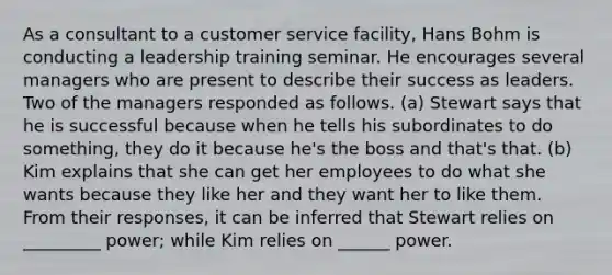 As a consultant to a customer service facility, Hans Bohm is conducting a leadership training seminar. He encourages several managers who are present to describe their success as leaders. Two of the managers responded as follows. (a) Stewart says that he is successful because when he tells his subordinates to do something, they do it because he's the boss and that's that. (b) Kim explains that she can get her employees to do what she wants because they like her and they want her to like them. From their responses, it can be inferred that Stewart relies on _________ power; while Kim relies on ______ power.