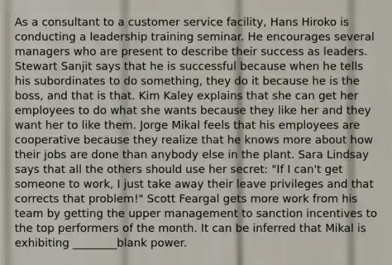 As a consultant to a customer service facility, Hans Hiroko is conducting a leadership training seminar. He encourages several managers who are present to describe their success as leaders. Stewart Sanjit says that he is successful because when he tells his subordinates to do something, they do it because he is the boss, and that is that. Kim Kaley explains that she can get her employees to do what she wants because they like her and they want her to like them. Jorge Mikal feels that his employees are cooperative because they realize that he knows more about how their jobs are done than anybody else in the plant. Sara Lindsay says that all the others should use her secret: "If I can't get someone to work, I just take away their leave privileges and that corrects that problem!" Scott Feargal gets more work from his team by getting the upper management to sanction incentives to the top performers of the month. It can be inferred that Mikal is exhibiting ________blank power.