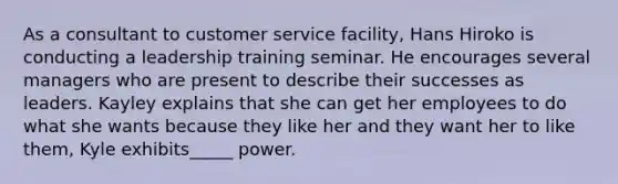 As a consultant to customer service facility, Hans Hiroko is conducting a leadership training seminar. He encourages several managers who are present to describe their successes as leaders. Kayley explains that she can get her employees to do what she wants because they like her and they want her to like them, Kyle exhibits_____ power.