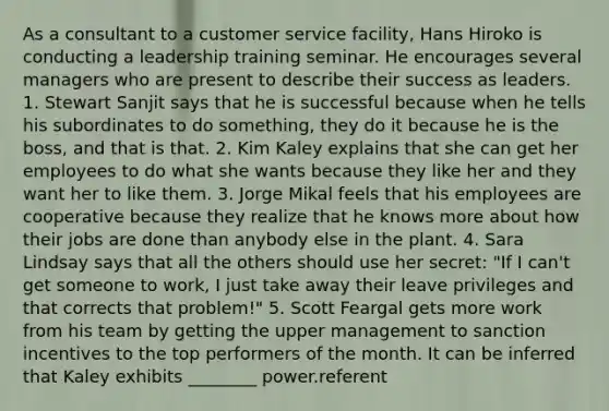 As a consultant to a customer service facility, Hans Hiroko is conducting a leadership training seminar. He encourages several managers who are present to describe their success as leaders. 1. Stewart Sanjit says that he is successful because when he tells his subordinates to do something, they do it because he is the boss, and that is that. 2. Kim Kaley explains that she can get her employees to do what she wants because they like her and they want her to like them. 3. Jorge Mikal feels that his employees are cooperative because they realize that he knows more about how their jobs are done than anybody else in the plant. 4. Sara Lindsay says that all the others should use her secret: "If I can't get someone to work, I just take away their leave privileges and that corrects that problem!" 5. Scott Feargal gets more work from his team by getting the upper management to sanction incentives to the top performers of the month. It can be inferred that Kaley exhibits ________ power.referent