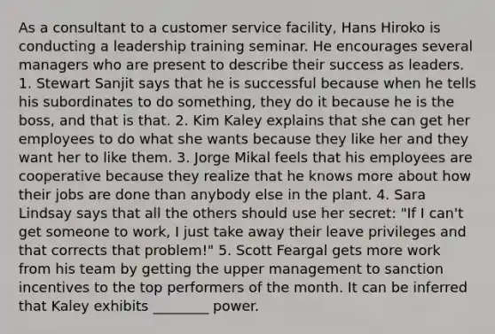 As a consultant to a customer service facility, Hans Hiroko is conducting a leadership training seminar. He encourages several managers who are present to describe their success as leaders. 1. Stewart Sanjit says that he is successful because when he tells his subordinates to do something, they do it because he is the boss, and that is that. 2. Kim Kaley explains that she can get her employees to do what she wants because they like her and they want her to like them. 3. Jorge Mikal feels that his employees are cooperative because they realize that he knows more about how their jobs are done than anybody else in the plant. 4. Sara Lindsay says that all the others should use her secret: "If I can't get someone to work, I just take away their leave privileges and that corrects that problem!" 5. Scott Feargal gets more work from his team by getting the upper management to sanction incentives to the top performers of the month. It can be inferred that Kaley exhibits ________ power.