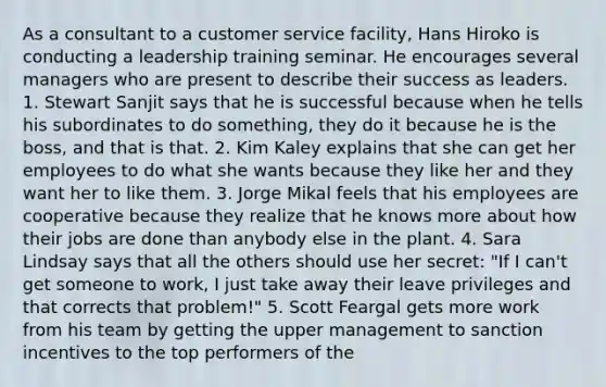 As a consultant to a customer service facility, Hans Hiroko is conducting a leadership training seminar. He encourages several managers who are present to describe their success as leaders. 1. Stewart Sanjit says that he is successful because when he tells his subordinates to do something, they do it because he is the boss, and that is that. 2. Kim Kaley explains that she can get her employees to do what she wants because they like her and they want her to like them. 3. Jorge Mikal feels that his employees are cooperative because they realize that he knows more about how their jobs are done than anybody else in the plant. 4. Sara Lindsay says that all the others should use her secret: "If I can't get someone to work, I just take away their leave privileges and that corrects that problem!" 5. Scott Feargal gets more work from his team by getting the upper management to sanction incentives to the top performers of the