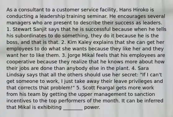 As a consultant to a customer service facility, Hans Hiroko is conducting a leadership training seminar. He encourages several managers who are present to describe their success as leaders. 1. Stewart Sanjit says that he is successful because when he tells his subordinates to do something, they do it because he is the boss, and that is that. 2. Kim Kaley explains that she can get her employees to do what she wants because they like her and they want her to like them. 3. Jorge Mikal feels that his employees are cooperative because they realize that he knows more about how their jobs are done than anybody else in the plant. 4. Sara Lindsay says that all the others should use her secret: "If I can't get someone to work, I just take away their leave privileges and that corrects that problem!" 5. Scott Feargal gets more work from his team by getting the upper management to sanction incentives to the top performers of the month. It can be inferred that Mikal is exhibiting ________ power.