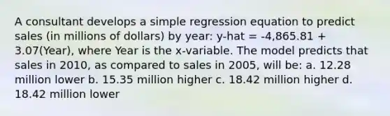 A consultant develops a simple regression equation to predict sales (in millions of dollars) by year: y-hat = -4,865.81 + 3.07(Year), where Year is the x-variable. The model predicts that sales in 2010, as compared to sales in 2005, will be: a. 12.28 million lower b. 15.35 million higher c. 18.42 million higher d. 18.42 million lower