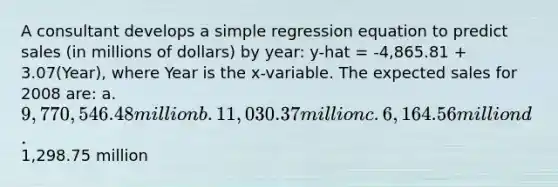 A consultant develops a simple regression equation to predict sales (in millions of dollars) by year: y-hat = -4,865.81 + 3.07(Year), where Year is the x-variable. The expected sales for 2008 are: a. 9,770,546.48 million b. 11,030.37 million c. 6,164.56 million d.1,298.75 million