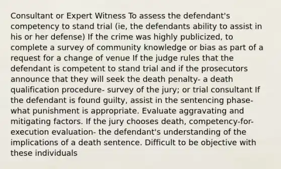 Consultant or Expert Witness To assess the defendant's competency to stand trial (ie, the defendants ability to assist in his or her defense) If the crime was highly publicized, to complete a survey of community knowledge or bias as part of a request for a change of venue If the judge rules that the defendant is competent to stand trial and if the prosecutors announce that they will seek the death penalty- a death qualification procedure- survey of the jury; or trial consultant If the defendant is found guilty, assist in the sentencing phase- what punishment is appropriate. Evaluate aggravating and mitigating factors. If the jury chooses death, competency-for-execution evaluation- the defendant's understanding of the implications of a death sentence. Difficult to be objective with these individuals