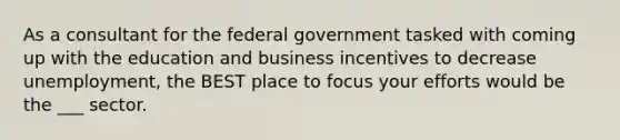 As a consultant for the federal government tasked with coming up with the education and business incentives to decrease unemployment, the BEST place to focus your efforts would be the ___ sector.