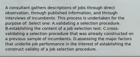 A consultant gathers descriptions of jobs through direct observation, through published information, and through interviews of incumbents. This process is undertaken for the purpose of: Select one: A.validating a selection procedure. B.establishing the content of a job selection test. C.cross-validating a selection procedure that was already constructed on a previous sample of incumbents. D.assessing the major factors that underlie job performance in the interest of establishing the construct validity of a job selection procedure.