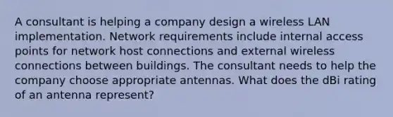 A consultant is helping a company design a wireless LAN implementation. Network requirements include internal access points for network host connections and external wireless connections between buildings. The consultant needs to help the company choose appropriate antennas. What does the dBi rating of an antenna represent?