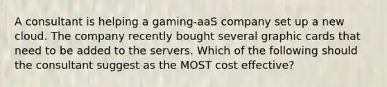 A consultant is helping a gaming-aaS company set up a new cloud. The company recently bought several graphic cards that need to be added to the servers. Which of the following should the consultant suggest as the MOST cost effective?