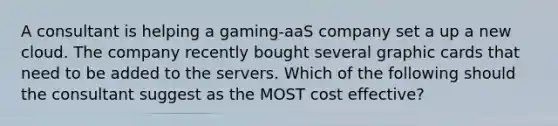 A consultant is helping a gaming-aaS company set a up a new cloud. The company recently bought several graphic cards that need to be added to the servers. Which of the following should the consultant suggest as the MOST cost effective?