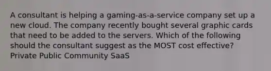 A consultant is helping a gaming-as-a-service company set up a new cloud. The company recently bought several graphic cards that need to be added to the servers. Which of the following should the consultant suggest as the MOST cost effective? Private Public Community SaaS