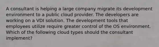 A consultant is helping a large company migrate its development environment to a public cloud provider. The developers are working on a VDI solution. The development tools that employees utilize require greater control of the OS environment. Which of the following cloud types should the consultant implement?